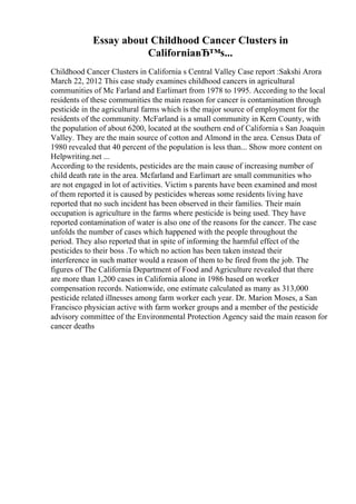 Essay about Childhood Cancer Clusters in
CaliforniaвЂ™s...
Childhood Cancer Clusters in California s Central Valley Case report :Sakshi Arora
March 22, 2012 This case study examines childhood cancers in agricultural
communities of Mc Farland and Earlimart from 1978 to 1995. According to the local
residents of these communities the main reason for cancer is contamination through
pesticide in the agricultural farms which is the major source of employment for the
residents of the community. McFarland is a small community in Kern County, with
the population of about 6200, located at the southern end of California s San Joaquin
Valley. They are the main source of cotton and Almond in the area. Census Data of
1980 revealed that 40 percent of the population is less than... Show more content on
Helpwriting.net ...
According to the residents, pesticides are the main cause of increasing number of
child death rate in the area. Mcfarland and Earlimart are small communities who
are not engaged in lot of activities. Victim s parents have been examined and most
of them reported it is caused by pesticides whereas some residents living have
reported that no such incident has been observed in their families. Their main
occupation is agriculture in the farms where pesticide is being used. They have
reported contamination of water is also one of the reasons for the cancer. The case
unfolds the number of cases which happened with the people throughout the
period. They also reported that in spite of informing the harmful effect of the
pesticides to their boss .To which no action has been taken instead their
interference in such matter would a reason of them to be fired from the job. The
figures of The California Department of Food and Agriculture revealed that there
are more than 1,200 cases in California alone in 1986 based on worker
compensation records. Nationwide, one estimate calculated as many as 313,000
pesticide related illnesses among farm worker each year. Dr. Marion Moses, a San
Francisco physician active with farm worker groups and a member of the pesticide
advisory committee of the Environmental Protection Agency said the main reason for
cancer deaths
 