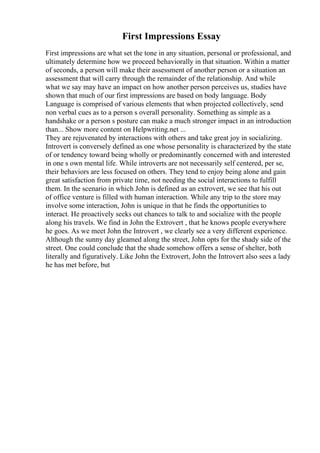 First Impressions Essay
First impressions are what set the tone in any situation, personal or professional, and
ultimately determine how we proceed behaviorally in that situation. Within a matter
of seconds, a person will make their assessment of another person or a situation an
assessment that will carry through the remainder of the relationship. And while
what we say may have an impact on how another person perceives us, studies have
shown that much of our first impressions are based on body language. Body
Language is comprised of various elements that when projected collectively, send
non verbal cues as to a person s overall personality. Something as simple as a
handshake or a person s posture can make a much stronger impact in an introduction
than... Show more content on Helpwriting.net ...
They are rejuvenated by interactions with others and take great joy in socializing.
Introvert is conversely defined as one whose personality is characterized by the state
of or tendency toward being wholly or predominantly concerned with and interested
in one s own mental life. While introverts are not necessarily self centered, per se,
their behaviors are less focused on others. They tend to enjoy being alone and gain
great satisfaction from private time, not needing the social interactions to fulfill
them. In the scenario in which John is defined as an extrovert, we see that his out
of office venture is filled with human interaction. While any trip to the store may
involve some interaction, John is unique in that he finds the opportunities to
interact. He proactively seeks out chances to talk to and socialize with the people
along his travels. We find in John the Extrovert , that he knows people everywhere
he goes. As we meet John the Introvert , we clearly see a very different experience.
Although the sunny day gleamed along the street, John opts for the shady side of the
street. One could conclude that the shade somehow offers a sense of shelter, both
literally and figuratively. Like John the Extrovert, John the Introvert also sees a lady
he has met before, but
 