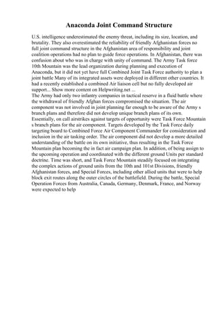 Anaconda Joint Command Structure
U.S. intelligence underestimated the enemy threat, including its size, location, and
brutality. They also overestimated the reliability of friendly Afghanistan forces no
full joint command structure in the Afghanistan area of responsibility and joint
coalition operations had no plan to guide force operations. In Afghanistan, there was
confusion about who was in charge with unity of command. The Army Task force
10th Mountain was the lead organization during planning and execution of
Anaconda, but it did not yet have full Combined Joint Task Force authority to plan a
joint battle Many of its integrated assets were deployed in different other countries. It
had a recently established a combined Air liaison cell but no fully developed air
support... Show more content on Helpwriting.net ...
The Army had only two infantry companies in tactical reserve in a fluid battle where
the withdrawal of friendly Afghan forces compromised the situation. The air
component was not involved in joint planning far enough to be aware of the Army s
branch plans and therefore did not develop unique branch plans of its own.
Essentially, on call airstrikes against targets of opportunity were Task Force Mountain
s branch plans for the air component. Targets developed by the Task Force daily
targeting board to Combined Force Air Component Commander for consideration and
inclusion in the air tasking order. The air component did not develop a more detailed
understanding of the battle on its own initiative, thus resulting in the Task Force
Mountain plan becoming the in fact air campaign plan. In addition, of being assign to
the upcoming operation and coordinated with the different ground Units per standard
doctrine. Time was short, and Task Force Mountain steadily focused on integrating
the complex actions of ground units from the 10th and 101st Divisions, friendly
Afghanistan forces, and Special Forces, including other allied units that were to help
block exit routes along the outer circles of the battlefield. During the battle, Special
Operation Forces from Australia, Canada, Germany, Denmark, France, and Norway
were expected to help
 