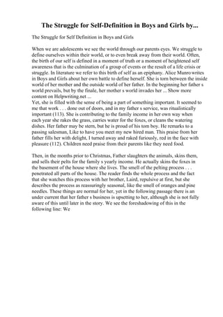 The Struggle for Self-Definition in Boys and Girls by...
The Struggle for Self Definition in Boys and Girls
When we are adolescents we see the world through our parents eyes. We struggle to
define ourselves within their world, or to even break away from their world. Often,
the birth of our self is defined in a moment of truth or a moment of heightened self
awareness that is the culmination of a group of events or the result of a life crisis or
struggle. In literature we refer to this birth of self as an epiphany. Alice Munrowrites
in Boys and Girls about her own battle to define herself. She is torn between the inside
world of her mother and the outside world of her father. In the beginning her father s
world prevails, but by the finale, her mother s world invades her ... Show more
content on Helpwriting.net ...
Yet, she is filled with the sense of being a part of something important. It seemed to
me that work . . . done out of doors, and in my father s service, was ritualistically
important (113). She is contributing to the family income in her own way when
each year she rakes the grass, carries water for the foxes, or cleans the watering
dishes. Her father may be stern, but he is proud of his tom boy. He remarks to a
passing salesman, Like to have you meet my new hired man. This praise from her
father fills her with delight, I turned away and raked furiously, red in the face with
pleasure (112). Children need praise from their parents like they need food.
Then, in the months prior to Christmas, Father slaughters the animals, skins them,
and sells their pelts for the family s yearly income. He actually skins the foxes in
the basement of the house where she lives. The smell of the pelting process . . .
penetrated all parts of the house. The reader finds the whole process and the fact
that she watches this process with her brother, Laird, repulsive at first, but she
describes the process as reassuringly seasonal, like the smell of oranges and pine
needles. These things are normal for her, yet in the following passage there is an
under current that her father s business is upsetting to her, although she is not fully
aware of this until later in the story. We see the foreshadowing of this in the
following line: We
 