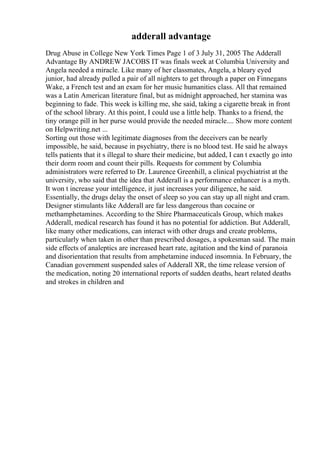 adderall advantage
Drug Abuse in College New York Times Page 1 of 3 July 31, 2005 The Adderall
Advantage By ANDREW JACOBS IT was finals week at Columbia University and
Angela needed a miracle. Like many of her classmates, Angela, a bleary eyed
junior, had already pulled a pair of all nighters to get through a paper on Finnegans
Wake, a French test and an exam for her music humanities class. All that remained
was a Latin American literature final, but as midnight approached, her stamina was
beginning to fade. This week is killing me, she said, taking a cigarette break in front
of the school library. At this point, I could use a little help. Thanks to a friend, the
tiny orange pill in her purse would provide the needed miracle.... Show more content
on Helpwriting.net ...
Sorting out those with legitimate diagnoses from the deceivers can be nearly
impossible, he said, because in psychiatry, there is no blood test. He said he always
tells patients that it s illegal to share their medicine, but added, I can t exactly go into
their dorm room and count their pills. Requests for comment by Columbia
administrators were referred to Dr. Laurence Greenhill, a clinical psychiatrist at the
university, who said that the idea that Adderall is a performance enhancer is a myth.
It won t increase your intelligence, it just increases your diligence, he said.
Essentially, the drugs delay the onset of sleep so you can stay up all night and cram.
Designer stimulants like Adderall are far less dangerous than cocaine or
methamphetamines. According to the Shire Pharmaceuticals Group, which makes
Adderall, medical research has found it has no potential for addiction. But Adderall,
like many other medications, can interact with other drugs and create problems,
particularly when taken in other than prescribed dosages, a spokesman said. The main
side effects of analeptics are increased heart rate, agitation and the kind of paranoia
and disorientation that results from amphetamine induced insomnia. In February, the
Canadian government suspended sales of Adderall XR, the time release version of
the medication, noting 20 international reports of sudden deaths, heart related deaths
and strokes in children and
 