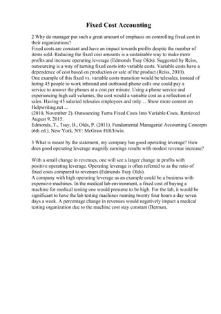 Fixed Cost Accounting
2 Why do manager put such a great amount of emphasis on controlling fixed cost in
their organizations?
Fixed costs are constant and have an impact towards profits despite the number of
items sold. Reducing the fixed cost amounts is a sustainable way to make more
profits and increase operating leverage (Edmonds Tsay Olds). Suggested by Reiss,
outsourcing is a way of turning fixed costs into variable costs. Variable costs have a
dependence of cost based on production or sale of the product (Reiss, 2010).
One example of this fixed vs. variable costs transition would be telesales, instead of
hiring 45 people to work inbound and outbound phone calls one could pay a
service to answer the phones at a cost per minute. Using a phone service and
experiencing high call volumes, the cost would a variable cost as a reflection of
sales. Having 45 salaried telesales employees and only ... Show more content on
Helpwriting.net ...
(2010, November 2). Outsourcing Turns Fixed Costs Into Variable Costs. Retrieved
August 9, 2015.
Edmonds, T., Tsay, B., Olds, P. (2011). Fundamental Managerial Accounting Concepts
(6th ed.). New York, NY: McGraw Hill/Irwin.
3 What is meant by the statement, my company has good operating leverage? How
does good operating leverage magnify earnings results with modest revenue increase?
With a small change in revenues, one will see a larger change in profits with
positive operating leverage. Operating leverage is often referred to as the ratio of
fixed costs compared to revenues (Edmonds Tsay Olds).
A company with high operating leverage as an example could be a business with
expensive machines. In the medical lab environment, a fixed cost of buying a
machine for medical testing one would presume to be high. For the lab, it would be
significant to have the lab testing machines running twenty four hours a day seven
days a week. A percentage change in revenues would negatively impact a medical
testing organization due to the machine cost stay constant (Berman,
 