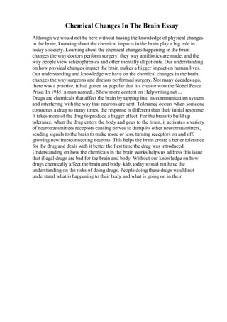 Chemical Changes In The Brain Essay
Although we would not be here without having the knowledge of physical changes
in the brain, knowing about the chemical impacts in the brain play a big role in
today s society. Learning about the chemical changes happening in the brain
changes the way doctors perform surgery, they way antibiotics are made, and the
way people view schizophrenics and other mentally ill patients. Our understanding
on how physical changes impact the brain makes a bigger impact on human lives.
Our understanding and knowledge we have on the chemical changes in the brain
changes the way surgeons and doctors performed surgery. Not many decades ago,
there was a practice, it had gotten so popular that it s creator won the Nobel Peace
Prize. In 1945, a man named... Show more content on Helpwriting.net ...
Drugs are chemicals that affect the brain by tapping into its communication system
and interfering with the way that neurons are sent. Tolerance occurs when someone
consumes a drug so many times, the response is different than their initial response.
It takes more of the drug to produce a bigger effect. For the brain to build up
tolerance, when the drug enters the body and goes to the brain, it activates a variety
of neurotransmitters receptors causing nerves to dump its other neurotransmitters,
sending signals to the brain to make more or less, turning receptors on and off,
growing new interconnecting neurons. This helps the brain create a better tolerance
for the drug and deals with it better the first time the drug was introduced.
Understanding on how the chemicals in the brain works helps us address this issue
that illegal drugs are bad for the brain and body. Without our knowledge on how
drugs chemically affect the brain and body, kids today would not have the
understanding on the risks of doing drugs. People doing these drugs would not
understand what is happening to their body and what is going on in their
 