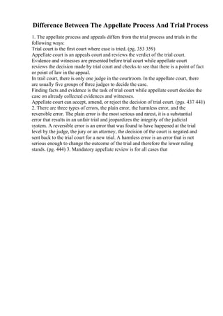 Difference Between The Appellate Process And Trial Process
1. The appellate process and appeals differs from the trial process and trials in the
following ways:
Trial court is the first court where case is tried. (pg. 353 359)
Appellate court is an appeals court and reviews the verdict of the trial court.
Evidence and witnesses are presented before trial court while appellate court
reviews the decision made by trial court and checks to see that there is a point of fact
or point of law in the appeal.
In trail court, there is only one judge in the courtroom. In the appellate court, there
are usually five groups of three judges to decide the case.
Finding facts and evidence is the task of trial court while appellate court decides the
case on already collected evidences and witnesses.
Appellate court can accept, amend, or reject the decision of trial court. (pgs. 437 441)
2. There are three types of errors, the plain error, the harmless error, and the
reversible error. The plain error is the most serious and rarest, it is a substantial
error that results in an unfair trial and jeopardizes the integrity of the judicial
system. A reversible error is an error that was found to have happened at the trial
level by the judge, the jury or an attorney, the decision of the court is negated and
sent back to the trial court for a new trial. A harmless error is an error that is not
serious enough to change the outcome of the trial and therefore the lower ruling
stands. (pg. 444) 3. Mandatory appellate review is for all cases that
 