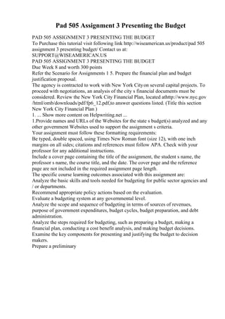 Pad 505 Assignment 3 Presenting the Budget
PAD 505 ASSIGNMENT 3 PRESENTING THE BUDGET
To Purchase this tutorial visit following link http://wiseamerican.us/product/pad 505
assignment 3 presenting budget/ Contact us at:
SUPPORT@WISEAMERICAN.US
PAD 505 ASSIGNMENT 3 PRESENTING THE BUDGET
Due Week 8 and worth 300 points
Refer the Scenario for Assignments 1 5. Prepare the financial plan and budget
justification proposal.
The agency is contracted to work with New York Cityon several capital projects. To
proceed with negotiations, an analysis of the city s financial documents must be
considered. Review the New York City Financial Plan, located athttp://www.nyc.gov
/html/omb/downloads/pdf/fp6_12.pdf,to answer questions listed. (Title this section
New York City Financial Plan )
1. ... Show more content on Helpwriting.net ...
1.Provide names and URLs of the Websites for the state s budget(s) analyzed and any
other government Websites used to support the assignment s criteria.
Your assignment must follow these formatting requirements:
Be typed, double spaced, using Times New Roman font (size 12), with one inch
margins on all sides; citations and references must follow APA. Check with your
professor for any additional instructions.
Include a cover page containing the title of the assignment, the student s name, the
professor s name, the course title, and the date. The cover page and the reference
page are not included in the required assignment page length.
The specific course learning outcomes associated with this assignment are:
Analyze the basic skills and tools needed for budgeting for public sector agencies and
/ or departments.
Recommend appropriate policy actions based on the evaluation.
Evaluate a budgeting system at any governmental level.
Analyze the scope and sequence of budgeting in terms of sources of revenues,
purpose of government expenditures, budget cycles, budget preparation, and debt
administration.
Analyze the steps required for budgeting, such as preparing a budget, making a
financial plan, conducting a cost benefit analysis, and making budget decisions.
Examine the key components for presenting and justifying the budget to decision
makers.
Prepare a preliminary
 