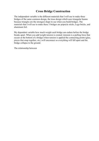 Cross Bridge Construction
The independent variable is the different materials that I will use to make three
bridges of the same common design, the truss design which uses triangular beams
because triangles are the strongest shape to use when you build bridges. The
materials that I will use to make these 3 bridges are popsicle sticks, Lego bricks, and
aluminum foil.
My dependent variable how much weight each bridge can endure before the bridge
breaks apart. When you add weight tension is created. (tension is a pulling force that
occurs at the bottom of a bridge) when tension is applied the connecting points (glue,
pieces that snap together, etc.) will unconnect so everything will fall apart and the
bridge collapse to the ground.
The relationship between
 