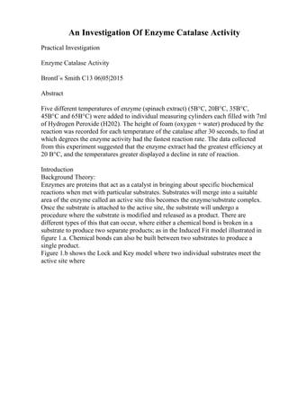 An Investigation Of Enzyme Catalase Activity
Practical Investigation
Enzyme Catalase Activity
BrontГ« Smith C13 06|05|2015
Abstract
Five different temperatures of enzyme (spinach extract) (5В°C, 20В°C, 35В°C,
45В°C and 65В°C) were added to individual measuring cylinders each filled with 7ml
of Hydrogen Peroxide (H202). The height of foam (oxygen + water) produced by the
reaction was recorded for each temperature of the catalase after 30 seconds, to find at
which degrees the enzyme activity had the fastest reaction rate. The data collected
from this experiment suggested that the enzyme extract had the greatest efficiency at
20 В°C, and the temperatures greater displayed a decline in rate of reaction.
Introduction
Background Theory:
Enzymes are proteins that act as a catalyst in bringing about specific biochemical
reactions when met with particular substrates. Substrates will merge into a suitable
area of the enzyme called an active site this becomes the enzyme/substrate complex.
Once the substrate is attached to the active site, the substrate will undergo a
procedure where the substrate is modified and released as a product. There are
different types of this that can occur, where either a chemical bond is broken in a
substrate to produce two separate products; as in the Induced Fit model illustrated in
figure 1.a. Chemical bonds can also be built between two substrates to produce a
single product.
Figure 1.b shows the Lock and Key model where two individual substrates meet the
active site where
 