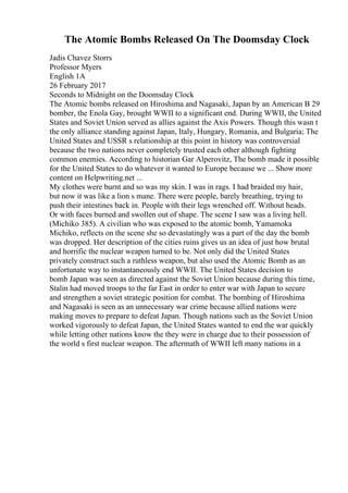 The Atomic Bombs Released On The Doomsday Clock
Jadis Chavez Storrs
Professor Myers
English 1A
26 February 2017
Seconds to Midnight on the Doomsday Clock
The Atomic bombs released on Hiroshima and Nagasaki, Japan by an American B 29
bomber, the Enola Gay, brought WWII to a significant end. During WWII, the United
States and Soviet Union served as allies against the Axis Powers. Though this wasn t
the only alliance standing against Japan, Italy, Hungary, Romania, and Bulgaria; The
United States and USSR s relationship at this point in history was controversial
because the two nations never completely trusted each other although fighting
common enemies. According to historian Gar Alperovitz, The bomb made it possible
for the United States to do whatever it wanted to Europe because we ... Show more
content on Helpwriting.net ...
My clothes were burnt and so was my skin. I was in rags. I had braided my hair,
but now it was like a lion s mane. There were people, barely breathing, trying to
push their intestines back in. People with their legs wrenched off. Without heads.
Or with faces burned and swollen out of shape. The scene I saw was a living hell.
(Michiko 385). A civilian who was exposed to the atomic bomb, Yamamoka
Michiko, reflects on the scene she so devastatingly was a part of the day the bomb
was dropped. Her description of the cities ruins gives us an idea of just how brutal
and horrific the nuclear weapon turned to be. Not only did the United States
privately construct such a ruthless weapon, but also used the Atomic Bomb as an
unfortunate way to instantaneously end WWII. The United States decision to
bomb Japan was seen as directed against the Soviet Union because during this time,
Stalin had moved troops to the far East in order to enter war with Japan to secure
and strengthen a soviet strategic position for combat. The bombing of Hiroshima
and Nagasaki is seen as an unnecessary war crime because allied nations were
making moves to prepare to defeat Japan. Though nations such as the Soviet Union
worked vigorously to defeat Japan, the United States wanted to end the war quickly
while letting other nations know the they were in charge due to their possession of
the world s first nuclear weapon. The aftermath of WWII left many nations in a
 