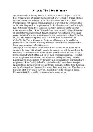 Art And The Bible Summary
Art and the Bible, written by Francis A. Schaefer, is a short, simple to the point
book regarding how a Christian should approach art. The book is divided into two
sections. Section one is title Art in the Bible and section two is titled Some
Perspectives on Art. Section one gives examples of art within the scriptures. This
art includes things such as the patterns and details of the tabernacle and the temple,
King Solomon s throne, Jesus use of art, the poetry and music of David, other
music, drama and dance. Schaeffer concludes section one with a discussion on the
art detailed in the descriptions of Heaven. In section two, Schaeffer gives eleven
perspectives the Christian can use to consider and evaluate works of art (Schaeffer
50). The first and most important listed is A work of art has value in itself
(Schaeffer 50). This is followed by; Art forms add strength to the world view
(Schaeffer 57), In all forms of writing it makes a tremendous difference whether...
Show more content on Helpwriting.net ...
Although, I have heard them before, when Schaeffer describe the details within
scripture, the beauty of it all really sunk in for me, more so with the temple and the
tabernacle, because these were details laid out by God himself. To really create a
mental image of what God had laid out for these structures is amazing. I found all
of the perspectives that Schaeffer lists to evaluate art very interesting. The one
perspective that really sparked my thinking was Christian art is by no means always
religious art (Schaeffer 88). Schaeffer explains how God created more than just
religious things during creation, such as flowers, birds, etc. and that these things are
worthy of being painted, photographed, wrote about, sung about, etc. Therefore, as a
Christian artist, every one of our works does not have to be religious in nature.
Everything in God s beautiful creation is worth creating art out
 
