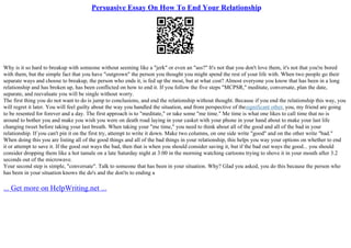 Persuasive Essay On How To End Your Relationship
Why is it so hard to breakup with someone without seeming like a "jerk" or even an "ass?" It's not that you don't love them, it's not that you're bored
with them, but the simple fact that you have "outgrown" the person you thought you might spend the rest of your life with. When two people go their
separate ways and choose to breakup, the person who ends it, is fed up the most, but at what cost? Almost everyone you know that has been in a long
relationship and has broken up, has been conflicted on how to end it. If you follow the five steps "MCPSR," meditate, conversate, plan the date,
separate, and reevaluate you will be single without worry.
The first thing you do not want to do is jump to conclusions, and end the relationship without thought. Because if you end the relationship this way, you
will regret it later. You will feel guilty about the way you handled the situation, and from perspective of thesignificant other, you, my friend are going
to be resented for forever and a day. The first approach is to "meditate," or take some "me time." Me time is what one likes to call time that no is
around to bother you and make you wish you were on death road laying in your casket with your phone in your hand about to make your last life
changing tweet before taking your last breath. When taking your "me time," you need to think about all of the good and all of the bad in your
relationship. If you can't pin it on the first try, attempt to write it down. Make two columns, on one side write "good" and on the other write "bad."
When doing this you are listing all of the good things and all of the bad things in your relationship, this helps you way your options on whether to end
it or attempt to save it. If the good out ways the bad, then that is when you should consider saving it, but if the bad out ways the good... you should
consider dropping them like a hot tamale on a late Saturday night at 3:00 in the morning watching cartoons trying to shove it in your mouth after 3.2
seconds out of the microwave.
Your second step is simple, "conversate". Talk to someone that has been in your situation. Why? Glad you asked, you do this because the person who
has been in your situation knows the do's and the don'ts to ending a
... Get more on HelpWriting.net ...
 