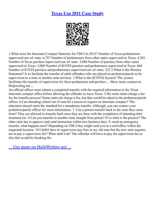 Texas Usa 2011 Case Study
1.What were the Interstate Compact Statistics for TDCJ in 2015? Number of Texas probationers
supervised out–of–state: 6,787 Number of probationers from other states supervised in Texas: 4,201
Number of Texas parolees supervised out–of–state: 3,048 Number of parolees from other states
supervised in Texas: 2,008 Number of ICOTS parolees and probationers supervised in Texas: 464
Number of ICOTS parolees and probationers supervised out–of–state: 323 2.What is the Mission
Statement? Is to facilitate the transfer of adult offenders who are placed on probation/parole to be
supervision to a state or another state territory. 3.What is the (ICOTS) System? The system
facilitates the transfer of supervision for those probationer and parolees ... Show more content on
Helpwriting.net ...
An official officer must submit a completed transfer with the required information to the Texas
interstate compact office before allowing the offender to leave Texas. 5.Do some states charge a fee
for the transfer process? Some states do charge a fee, but that would be asked to the probation/parole
officer. 6.Can attending school out of state be a reason to request an interstate compact? The
education doesn't meet the standard for a mandatory transfer. Although, you can contact your
probation/parole officer for more information. 7. Can a person transfer back to the state they came
from? They are allowed to transfer back once they are done with the completion of attending their
treatment etc. 8.Can you transfer to another state straight from prison? If so what is the process? The
other state has to approve and send instruction within two business days. 9. need an emergency
transfer, what happens next? Depending on TDCJ they might send you to a unit/office within the
requested location. 10.I didn't have to supervision pay fees in my old state but the new state requires
me to pay a supervision fee? What shall I do? The offender will have to pay the supervision fee or
else that would be breaking the
... Get more on HelpWriting.net ...
 