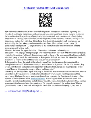 The Report 's Strengths And Weaknesses
1) Comments for the author. Please include both general and specific comments regarding the
report's strengths and weaknesses, and emphasize your most significant points. General comments
include (1) scientific soundness, (2) originality (if the research is an enhancement of an existing
experiment or finding, please comment on the originality of the improved sections– usually in the
discussions section they will state if they have done this), (3) degree to which conclusions are
supported by the data, (4) appropriateness of the methods, (5) organization and clarity, (6)
cohesiveness of argument, (7) length relative to the number of ideas and information, and (8)
conciseness and writing style.
First and foremost, the report includes ... Show more content on Helpwriting.net ...
This can be seen on page three paragraph four when the authors state that "Other bombardier beetles
related to Stenaptinus (subfamily Brachininae), such as those of the large genus Brachinus, probably
aim their spray in much the same manner as Stenaptinus. Indeed, we found the abdominal tip of
Brachinus to resemble that of Stenaptinus in every structural detail."
2. Presentation. Does the article tell a cohesive story? Is a tightly reasoned argument evident
throughout the report? Where does the report wander from its argument? Do the title, abstract, key
words, introduction, and conclusions accurately and consistently reflect the major point(s) of the
report? Is the writing concise, easy to follow, and interesting?
Generally, the writing of this report was easy to follow and was structured in a way in which it told a
unified story. However, it was sort of difficult to identify what exactly was the purpose of the
experiment. I believe the report was focused mainly on exploring the function and structure of the
ejection of fluids in the African bombardier beetle. It was slightly more informative rather than
scientific even though the article included many scientific terms. Nonetheless, the report had various
amounts of details throughout the experiment. For example, on page 2 the author states "Photos
(Kodachrome 25 PKM 135 film, Kodak) were taken with 35–mm cameras (Fig. 1), and with a
... Get more on HelpWriting.net ...
 