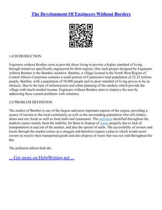 The Development Of Engineers Without Borders
1.0 INTRODUCTION
Engineers without Borders aims to provide those living in poverty a higher standard of living
through initiatives specifically engineered for their regions. One such project designed by Engineers
without Borders is the Bambui initiative. Bambui, a village located in the North West Region of
Central Africa's Cameroon contains a small portion of Cameroon's total population of 22.25 million
people. Bambui, with a population of 50,000 people and its poor standard of living proves to be an
obstacle. Due to the lack of infrastructure and urban planning of the markets which provide the
village with much needed income, Engineers without Borders aims to improve the area by
addressing these current problems with solutions.
2.0 PROBLEM DEFINITION
The market of Bambui is one of the largest and most important aspects of the region, providing a
source of income to the local community as well as the surrounding population who sell clothes,
shoes and raw foods as well as food stalls and restaurants. The pollution identified throughout the
markets comes mainly from the inability for them to dispose of waste properly due to lack of
transportation in and out of the market, and also the sprawl of stalls. The accessibility of owners and
locals through the market comes as a struggle and therefore require a plan in which would assist
owners to receive their transported goods and also dispose of waste that was not sold throughout the
day.
The pollution affects both the
... Get more on HelpWriting.net ...
 