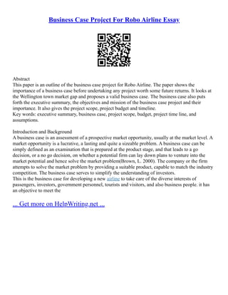 Business Case Project For Robo Airline Essay
Abstract
This paper is an outline of the business case project for Robo Airline. The paper shows the
importance of a business case before undertaking any project worth some future returns. It looks at
the Wellington town market gap and proposes a valid business case. The business case also puts
forth the executive summary, the objectives and mission of the business case project and their
importance. It also gives the project scope, project budget and timeline.
Key words: executive summary, business case, project scope, budget, project time line, and
assumptions.
Introduction and Background
A business case is an assessment of a prospective market opportunity, usually at the market level. A
market opportunity is a lucrative, a lasting and quite a sizeable problem. A business case can be
simply defined as an examination that is prepared at the product stage, and that leads to a go
decision, or a no go decision, on whether a potential firm can lay down plans to venture into the
market potential and hence solve the market problem(Brown, L. 2000). The company or the firm
attempts to solve the market problem by providing a suitable product, capable to match the industry
competition. The business case serves to simplify the understanding of investors.
This is the business case for developing a new airline to take care of the diverse interests of
passengers, investors, government personnel, tourists and visitors, and also business people. it has
an objective to meet the
... Get more on HelpWriting.net ...
 