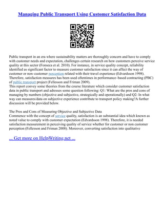 Managing Public Transport Using Customer Satisfaction Data
Public transport in an era where sustainability matters are thoroughly concern and have to comply
with customer needs and expectation, challenges certain research on how customers perceive service
quality at this sector (Fonseca et al. 2010). For instance, in service quality concept, reliability
identified as significant factor to measure customer satisfaction since it can affect the way of
customer or non–customer perception related with their travel experience (Edvardsson 1998).
Therefore, satisfaction measures has been used oftentimes in performance–based contracting (PBC)
of public transport project (Fellesson and Friman 2009).
This report convey some theories from the course literature which consider customer satisfaction
data in public transport and adresses some question following: Q1: What are the pros and cons of
managing by numbers (objective and subjective, strategically and operationally) and Q2: In what
way can measures/data on subjective experience contribute to transport policy making?A further
discussion will be provided below.
The Pros and Cons of Measuring Objective and Subjective Data
Commence with the concept of service quality, satisfaction is an substantial idea which known as
noted value to comply with customer expectation (Edvardsson 1998). Therefore, it is needed
satisfaction measurement in perceiving quality of service whether for customer or non customer
perception (Fellesson and Friman 2008). Moreover, converting satisfaction into qualitative
... Get more on HelpWriting.net ...
 