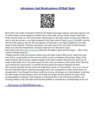 Advantages And Disadvantages Of Rail Mode
Rail mode is the mode of transport which has the highest passenger capacity and cargo capacity; out
of all the modes of land transport available such as bus mode, private vehicle mode, motor bike
mode, bicycle mode, etc. The total number of passengers or the total volume of cargo rail mode can
carry at any given time is very high compared to any other mode of land transport available. And not
only the total capacity, but also the unit capacity of rail mode is very high compared to any other
mode of land transport. Therefore sometimes, rail mode may be the only mode of land transport
which can cater the transportation of project cargo and over dimension cargo.
Rail mode is also the mode of transport which has the highest speed and the longest ... Show more
content on Helpwriting.net ...
A higher portion of the government workers uses rail mode in their office travel. And at the same
time, there's a large portion of the rail users which consists of students and teachers. Many of the
school students and university students together with school teachers and university staff use rail
mode in their daily travel. The main reason for that is the convenience of the season ticket. But still
even without the season ticket, it would be the best option for mode of transport for them.
This research basically focuses on the rail mode from a point of "Accessibility" view as it is one of
the most important factors which the passengers take in to consideration in their modal choice for
transportation. Even though the railway mode has so many advantages as a land transport mode than
the other modes of land transport and even though rail modeis the best solution for many of the
existing problems relating to land transport as mentioned above, but still the accessibility is an
existing problem in the rail mode itself and that problem is considered as a disadvantage in the rail
... Get more on HelpWriting.net ...
 