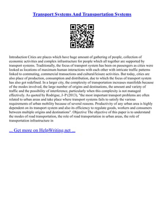 Transport Systems And Transportation Systems
Introduction Cities are places which have huge amount of gathering of people, collection of
economic activities and complex infrastructure for people which all together are supported by
transport systems. Traditionally, the focus of transport system has been on passengers as cities were
looked as locations of maximum human interactions with each other with intricate traffic patterns
linked to commuting, commercial transactions and cultural/leisure activities. But today, cities are
also place of production, consumption and distribution, due to which the focus of transport system
has also got redefined. In a larger city, the complexity of transportation increases manifolds because
of the modes involved, the large number of origins and destinations, the amount and variety of
traffic and the possibility of interference, particularly when this complexity is not managed
effectively. As quoted by Rodrigue, J–P (2013), "the most important transport problems are often
related to urban areas and take place where transport systems fails to satisfy the various
requirements of urban mobility because of several reasons. Productivity of any urban area is highly
dependent on its transport system and also its efficiency to regulate goods, workers and consumers
between multiple origins and destinations". Objective The objective of this paper is to understand
the modes of road transportation, the role of road transportation in urban areas, the role of
transportation infrastructure in
... Get more on HelpWriting.net ...
 