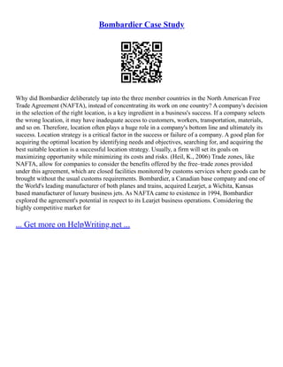Bombardier Case Study
Why did Bombardier deliberately tap into the three member countries in the North American Free
Trade Agreement (NAFTA), instead of concentrating its work on one country? A company's decision
in the selection of the right location, is a key ingredient in a business's success. If a company selects
the wrong location, it may have inadequate access to customers, workers, transportation, materials,
and so on. Therefore, location often plays a huge role in a company's bottom line and ultimately its
success. Location strategy is a critical factor in the success or failure of a company. A good plan for
acquiring the optimal location by identifying needs and objectives, searching for, and acquiring the
best suitable location is a successful location strategy. Usually, a firm will set its goals on
maximizing opportunity while minimizing its costs and risks. (Heil, K., 2006) Trade zones, like
NAFTA, allow for companies to consider the benefits offered by the free–trade zones provided
under this agreement, which are closed facilities monitored by customs services where goods can be
brought without the usual customs requirements. Bombardier, a Canadian base company and one of
the World's leading manufacturer of both planes and trains, acquired Learjet, a Wichita, Kansas
based manufacturer of luxury business jets. As NAFTA came to existence in 1994, Bombardier
explored the agreement's potential in respect to its Learjet business operations. Considering the
highly competitive market for
... Get more on HelpWriting.net ...
 