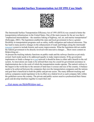 Intermodal Surface Transportation Act Of 1991 Case Study
The Intermodal Surface Transportation Efficiency Act of 1991 (ISTEA) was created to better the
transportation infrastructure in the United States. One of the main reasons for the act was that it
"emphasized intermodalism – the seamless linking of highway, rail, air, and marine transportation"
(Schweppe, 2001). The legislation enabled the state and local government to have a greater
flexibility in transportation programs such as safety, traffic mitigation and reduced emissions. This
has lead to many positive changes in the enhancement of roads and bridges along the intermodal
transport system to include historic and scenic improvements. What the legislation did not enable
the federal government to be directly involved with innovative changes ... Show more content on
Helpwriting.net ...
At present the trucking industry functions on public roads and the railways function as privately
owned. Each mode needs to be addressed equally to make improvements. If the government
implements or funds a change to a road network it should be done to either add a benefit to the rail
system. As innovations are ready to be utilized there may be a need for government assistance in
implementation due to the scale of which the transportation modes operate. The nation's railway is
the largest in the world due to the amount of land mass it crosses and size of the country. A balance
needs to be achieved between the companies that own the transportation companies and the nations
end goal that is beneficial to both the public and private sector. The many different trucking and
railway companies needs legislature to be in effect on a federal level so each company falls within
the guidelines across the country. The private and public sectors need to synchronized their future
goals and develop timelines together to reach their end
... Get more on HelpWriting.net ...
 