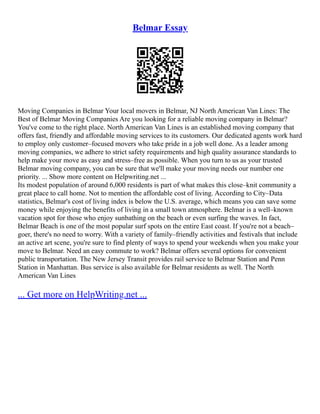 Belmar Essay
Moving Companies in Belmar Your local movers in Belmar, NJ North American Van Lines: The
Best of Belmar Moving Companies Are you looking for a reliable moving company in Belmar?
You've come to the right place. North American Van Lines is an established moving company that
offers fast, friendly and affordable moving services to its customers. Our dedicated agents work hard
to employ only customer–focused movers who take pride in a job well done. As a leader among
moving companies, we adhere to strict safety requirements and high quality assurance standards to
help make your move as easy and stress–free as possible. When you turn to us as your trusted
Belmar moving company, you can be sure that we'll make your moving needs our number one
priority. ... Show more content on Helpwriting.net ...
Its modest population of around 6,000 residents is part of what makes this close–knit community a
great place to call home. Not to mention the affordable cost of living. According to City–Data
statistics, Belmar's cost of living index is below the U.S. average, which means you can save some
money while enjoying the benefits of living in a small town atmosphere. Belmar is a well–known
vacation spot for those who enjoy sunbathing on the beach or even surfing the waves. In fact,
Belmar Beach is one of the most popular surf spots on the entire East coast. If you're not a beach–
goer, there's no need to worry. With a variety of family–friendly activities and festivals that include
an active art scene, you're sure to find plenty of ways to spend your weekends when you make your
move to Belmar. Need an easy commute to work? Belmar offers several options for convenient
public transportation. The New Jersey Transit provides rail service to Belmar Station and Penn
Station in Manhattan. Bus service is also available for Belmar residents as well. The North
American Van Lines
... Get more on HelpWriting.net ...
 