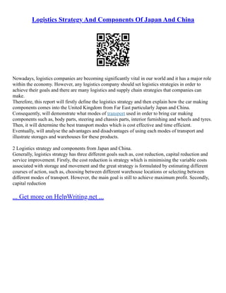 Logistics Strategy And Components Of Japan And China
Nowadays, logistics companies are becoming significantly vital in our world and it has a major role
within the economy. However, any logistics company should set logistics strategies in order to
achieve their goals and there are many logistics and supply chain strategies that companies can
make.
Therefore, this report will firstly define the logistics strategy and then explain how the car making
components comes into the United Kingdom from Far East particularly Japan and China.
Consequently, will demonstrate what modes of transport used in order to bring car making
components such as, body parts, steering and chassis parts, interior furnishing and wheels and tyres.
Then, it will determine the best transport modes which is cost effective and time efficient.
Eventually, will analyse the advantages and disadvantages of using each modes of transport and
illustrate storages and warehouses for these products.
2 Logistics strategy and components from Japan and China.
Generally, logistics strategy has three different goals such as, cost reduction, capital reduction and
service improvement. Firstly, the cost reduction is strategy which is minimising the variable costs
associated with storage and movement and the great strategy is formulated by estimating different
courses of action, such as, choosing between different warehouse locations or selecting between
different modes of transport. However, the main goal is still to achieve maximum profit. Secondly,
capital reduction
... Get more on HelpWriting.net ...
 