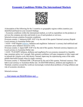 Economic Conditions Within The International Markets
A description of the following for the 3 countries or geographic regions within countries you
identified and based on your research findings:
– Economic conditions within the international markets, as well as expenditure on the products or
services the company provides and trends in use of such products or services;
Selected overseas countries Economic conditions
Overseas country 1: Indonesia GDP: 4.02 % by the end of this quarter National currency:Rupiah
Local currency to Australian Dollar rate:
1 AUD = 9.967 Rupiah Inflation, deflation and stagflation: Indonesia 's currency had stabilized and
consumer–price inflation slowed to 3.8%.
Overseas country 2: Japan GDP: 0.40 % by the end of this quarter, National currency:Japanese yen
Local currency to Australian Dollar rate:
1 AUD =79.4118JPY Inflation, deflation and stagflation:For an economy ensnared in a liquidity
trap, monetary policy isn 't enough. Only genuine confidence will spur companies to hike wages and
to unleash the virtuous cycle Abe desires. Instead, Japan may be experiencing some of the same
pitfalls that befell Europe when its single–currency.
Overseas country 3: Thailand GDP: 2.80 percent by the end of this quarter, National currency: Thai
baht Local currency to Australian Dollar rate: 26.8203THB Inflation, deflation and stagflation: in
Thailand, countries around the world are increasingly worried about problems of rising inflation and
risk of economic slowdown.
Selected overseas
... Get more on HelpWriting.net ...
 