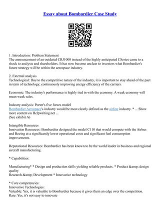 Essay about Bombardier Case Study
1. Introduction: Problem Statement
The announcement of an outdated CRJ1000 instead of the highly anticipated CSeries came to a
shock to analysts and shareholders. It has now become unclear to investors what Bombardier's
future strategy will be within the aerospace industry.
2. External analysis
Technological: Due to the competitive nature of the industry, it is important to stay ahead of the pact
in term of technology; continuously improving energy efficiency of the carriers.
Economic: The industry's performance is highly tied in with the economy. A weak economy will
mean weak sales.
Industry analysis: Porter's five forces model
Bombardier Aerospace's industry would be most clearly defined as the airline industry. * ... Show
more content on Helpwriting.net ...
(See exhibit A)
Intangible Resources
Innovation Resources: Bombardier designed the model C110 that would compete with the Airbus
and Boeing at a significantly lower operational costs and significant fuel consumption
improvements.
Reputational Resources: Bombardier has been known to be the world leader in business and regional
aircraft manufacturing.
* Capabilities:
Manufacturing* * Design and production skills yielding reliable products. * Product &amp; design
quality
Research &amp; Development * Innovative technology
* Core competencies:
Innovative Technologies:
Valuable: Yes, it is valuable to Bombardier because it gives them an edge over the competition.
Rare: Yes, it's not easy to innovate
 