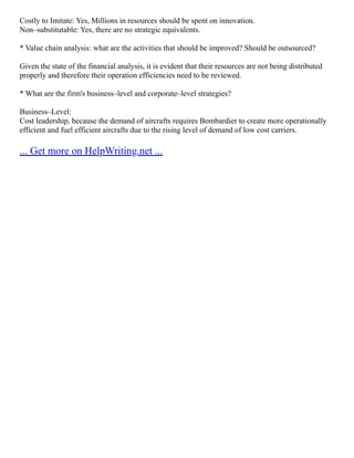 Costly to Imitate: Yes, Millions in resources should be spent on innovation.
Non–substitutable: Yes, there are no strategic equivalents.
* Value chain analysis: what are the activities that should be improved? Should be outsourced?
Given the state of the financial analysis, it is evident that their resources are not being distributed
properly and therefore their operation efficiencies need to be reviewed.
* What are the firm's business–level and corporate–level strategies?
Business–Level:
Cost leadership, because the demand of aircrafts requires Bombardier to create more operationally
efficient and fuel efficient aircrafts due to the rising level of demand of low cost carriers.
... Get more on HelpWriting.net ...
 
