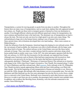 Early American Transportation
Transportation, a system for moving people or goods from one place to another. Throughout the
history there are many ways of transportation, such as road, boat, airplane that only appeared around
last century, etc. People use these tools to transport goods or themselves from one destination to
another. Even though different vehicles provide different speed and volume for transportation, the
most common and beneficial route is the land route. The dominant way of transportation on land is
always the train. The train not only can travel at a high speed it can also carry many things. The
railroad played a huge role in the human history making it one of human's best invention.
Since ancient times, old civilizations developed their own land trading ... Show more content on
Helpwriting.net ...
Under the influences from the Europeans, American began developing its own railroad system. With
the vast amount of land available, the Americans were able to build railroads with far larger scale
than those built in Europe. The earliest railways in the United States were just like those earlier
railroads in Europe. They were short, wooden railways built by quarries and mines along which
horses pulled loads to nearby water ways. In the 1827, the mine and quarry operators built the first
full–size railways. In 18329, the first locomotive for the railroads was imported from Europe.
Although some Americans such as Horatio Allen had been experiencing with locomotives, their
locomotives were proved to be too heavy for the tracks that had been constructed and was
subsequently abolished. ("Railroads." Dictionary of American History) The railroad era in America
truly began in the 1830s when Peter Cooper's locomotive, Tom Thumb, first steamed along 13 miles
(21 km) of Baltimore and Ohio railroad track. (Rail transport, Early railroads in the US, Wikipedia)
Tom Thumb traveled at speeds approaching fifteen miles per hour while pulling a car filled with
thirty people. This led the beginning of train transportation of human not minerals or ore. However,
not until the 1850s, though, did railroads offer long distance service at reasonable rates. Not only the
Baltimore and Ohio Railroad was the first carry passengers but also the first to evolve from a single
line to a network in the United States. Railroads were connected to each other between some cities.
However, in order to get from one city to another, the passengers had to transfer train multiple times.
In addition, only at places like Bowling Green, Kentucky, were the railroads connected to one
another. Soon following the
... Get more on HelpWriting.net ...
 