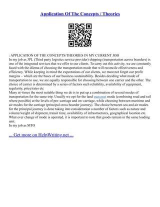 Application Of The Concepts / Theories
: APPLICATION OF THE CONCEPTS/THEORIES IN MY CURRENT JOB
In my job as 3PL (Third party logistics service provider) shipping (transportation across boarders) is
one of the integrated services that we offer to our clients. To carry out this activity, we are constantly
faced with the dilema of choosing the transportation mode that will reconcile effectiveness and
efficiency. While keeping in mind the expectations of our clients, we must not forget our profit
margins – which are the bases of our business sustainability. Besides deciding what mode of
transportation to use, we are equally responsible for choosing between one carrier and the other. The
choice of carrier is determined by a series of factors such reliability, availability of equipment,
regularity, price/rates etc
Many at–times the most suitable thing we do is to put up a combination of several modes of
transportation for the same trip. Usually we opt for the land transport mode (combining road and rail
where possible) at the levels of pre–carriage and on–carriage, while choosing between maritime and
air modes for the carriage (principal cross boarder journey). The choice between sea and air modes
for the principal journey is done taking into consideration a number of factors such as nature and
volume/weight of shipment, transit time, availability of infrastructures, geographical location etc.
What ever change of mode is operated, it is important to note that goods remain in the same loading
unit.
In my job as MTO
... Get more on HelpWriting.net ...
 