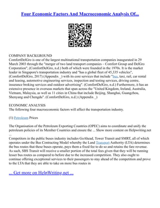 Four Economic Factors And Macroeconomic Analysis Of...
COMPANY BACKGROUND
ComfortDelGro is one of the largest multinational transportation companies inaugurated in 29
March 2003 through the "merger of two land transport companies – Comfort Group and DelGro
Corporation", (ComfortDelGro, n.d.) both of which were founded in the 1970s. It is the market
leader in Singapore's transportation industry and "has a global fleet of 45,335 vehicles",
(ComfortDelGro, 2017) (Appendix _) with its core services that include "bus, taxi, rail, car rental
and leasing, automotive engineering services, inspection and testing services, driving centre,
insurance broking services and outdoor advertising". (ComfortDelGro, n.d.) Furthermore, it has an
extensive presence in overseas markets that span across the "United Kingdom, Ireland, Australia,
Vietnam, Malaysia, as well as 11 cities in China that include Beijing, Shanghai, Guangzhou,
Shenyang and Chengdu". (ComfortDelGro, n.d.) (Appendix _)
ECONOMIC ANALYSIS
The following four macroeconomic factors will affect the transportation industry.
(1) Petroleum Prices
The Organisation of the Petroleum Exporting Countries (OPEC) aims to coordinate and unify the
petroleum policies of its Member Countries and ensure the ... Show more content on Helpwriting.net
...
Competitors in the public buses industry includes GoAhead, Tower Transit and SMRT, all of which
operates under the Bus Contracting Model whereby the Land Transport Authority (LTA) determines
the bus routes that these buses operate, pays them a fixed fee to do so and retains the fare revenue.
As such, SBS Transit will receive a smaller portion of the total fees given that they will be running
lesser bus routes as compared to before due to the increased competition. They also ought to
continue offering exceptional services to their passengers to stay ahead of the competition and prove
to the LTA that they are able to take on more bus routes in
... Get more on HelpWriting.net ...
 
