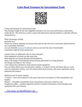 Using Road Transport for International Trade
Using road transport for international trade
Way transport might be the most adaptable alternative for your universal business, particularly
inside the EU. The motorway system is great and intersection national outskirts is typically efficient
and productive.
Other advantages include:
generally easy
broad way systems, planned conveyance days and one day from now conveyance administrations
are a reasonable alternative
you can timetable transport to suit you and you can track the area of merchandise
committals might be secure and private
Anyhow there are additional risks for street transport:
long separations overland can take more time
there might be movement deferrals and breakdowns
there is the danger of merchandise being harmed, particularly over long distances
toll charges are high in a few nations
a few nations have distinctive street and movement regulations
You can either utilize your own particular vehicles, or a bearer. On the off chance that you work
your own particular vehicles, you will need to think about licenses, fuel costs, regulations, driver
preparing and expense.
Different sorts of carrier, include:
–Couriers – have some expertise in the quick and secure conveyance of little merchandise and
bundles.
Haulers – will gather merchandise from your premises and convey them by way.
Freight forwarders – combine shipments and have itemized information of the principles and
regulations that your business
... Get more on HelpWriting.net ...
 