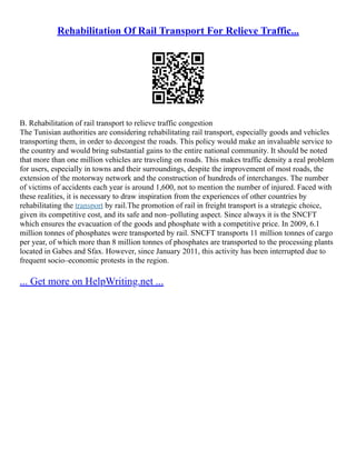 Rehabilitation Of Rail Transport For Relieve Traffic...
B. Rehabilitation of rail transport to relieve traffic congestion
The Tunisian authorities are considering rehabilitating rail transport, especially goods and vehicles
transporting them, in order to decongest the roads. This policy would make an invaluable service to
the country and would bring substantial gains to the entire national community. It should be noted
that more than one million vehicles are traveling on roads. This makes traffic density a real problem
for users, especially in towns and their surroundings, despite the improvement of most roads, the
extension of the motorway network and the construction of hundreds of interchanges. The number
of victims of accidents each year is around 1,600, not to mention the number of injured. Faced with
these realities, it is necessary to draw inspiration from the experiences of other countries by
rehabilitating the transport by rail.The promotion of rail in freight transport is a strategic choice,
given its competitive cost, and its safe and non–polluting aspect. Since always it is the SNCFT
which ensures the evacuation of the goods and phosphate with a competitive price. In 2009, 6.1
million tonnes of phosphates were transported by rail. SNCFT transports 11 million tonnes of cargo
per year, of which more than 8 million tonnes of phosphates are transported to the processing plants
located in Gabes and Sfax. However, since January 2011, this activity has been interrupted due to
frequent socio–economic protests in the region.
... Get more on HelpWriting.net ...
 
