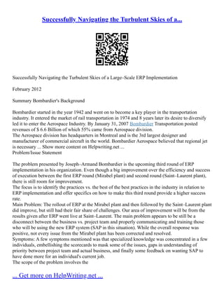 Successfully Navigating the Turbulent Skies of a...
Successfully Navigating the Turbulent Skies of a Large–Scale ERP Implementation
February 2012
Summary Bombardier's Background
Bombardier started in the year 1942 and went on to become a key player in the transportation
industry. It entered the market of rail transportation in 1974 and 8 years later its desire to diversify
led it to enter the Aerospace Industry. By January 31, 2007 Bombardier Transportation posted
revenues of $ 6.6 Billion of which 55% came from Aerospace division.
The Aerospace division has headquarters in Montreal and is the 3rd largest designer and
manufacturer of commercial aircraft in the world. Bombardier Aerospace believed that regional jet
is necessary ... Show more content on Helpwriting.net ...
Problem/Issue Statement
The problem presented by Joseph–Armand Bombardier is the upcoming third round of ERP
implementation in his organization. Even though a big improvement over the efficiency and success
of execution between the first ERP round (Mirabel plant) and second round (Saint–Laurent plant),
there is still room for improvement.
The focus is to identify the practices vs. the best of the best practices in the industry in relation to
ERP implementation and offer specifics on how to make this third round provide a higher success
rate.
Main Problem: The rollout of ERP at the Mirabel plant and then followed by the Saint–Laurent plant
did improve, but still had their fair share of challenges. Our area of improvement will be from the
results given after ERP went live at Saint–Laurent. The main problem appears to be still be a
disconnect between the business vs. project team and properly communicating and training those
who will be using the new ERP system (SAP in this situation). While the overall response was
positive, not every issue from the Mirabel plant has been corrected and resolved.
Symptoms: A few symptoms mentioned was that specialized knowledge was concentrated in a few
individuals, embellishing the scorecards to mask some of the issues, gaps in understanding of
priority between project team and actual business, and finally some feedback on wanting SAP to
have done more for an individual's current job.
The scope of the problem involves the
... Get more on HelpWriting.net ...
 