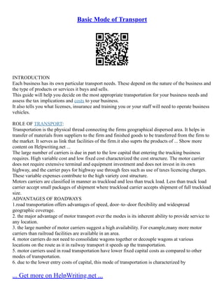 Basic Mode of Transport
INTRODUCTION
Each business has its own particular transport needs. These depend on the nature of the business and
the type of products or services it buys and sells.
This guide will help you decide on the most appropriate transportation for your business needs and
assess the tax implications and costs to your business.
It also tells you what licenses, insurance and training you or your staff will need to operate business
vehicles.
ROLE OF TRANSPORT:
Transportation is the physical thread connecting the firms geographical dispersed area. It helps in
transfer of materials from suppliers to the firm and finished goods to be transferred from the firm to
the market. It serves as link that facilities of the firm.it also suprts the products of ... Show more
content on Helpwriting.net ...
The large number of carriers is due in part to the low capital that entering the trucking business
requires. High variable cost and low fixed cost characterized the cost structure. The motor carrier
does not require extensive terminal and equipment investment and does not invest in its own
highway, and the carrier pays for highway use through fees such as use of taxes licencing charges.
These variable expenses contribute to the high variety cost structure.
Motors carriers are classified in manner as truckload and less than truck load. Less than truck load
carrier accept small packages of shipment where truckload carrier accepts shipment of full truckload
size.
ADVANTAGES OF ROADWAYS
1.road transportation offers advantages of speed, door–to–door flexibility and widespread
geographic coverage.
2. the major advantage of motor transport over the modes is its inherent ability to provide service to
any location.
3. the large number of motor carriers suggest a high availability. For example,many more motor
carriers than railroad facilities are available in an area.
4. motor carriers do not need to consolidate wagons together or decouple wagons at various
locations on the route as it in railway transport it speeds up the transportation.
5. motor carriers used in road transportation have lower fixed capital costs as compared to other
modes of transportation.
6. due to the lower entry costs of capital, this mode of transportation is characterized by
... Get more on HelpWriting.net ...
 