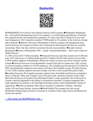Bombardier
BOMBARDIER Trevor Davies Steve Bernier Paul Gos Jeff Cosentino Bombardier Bombardier
Inc., a diversified manufacturing and service company, is a world leading manufacturer of business
jets, regional aircraft, rail transportation equipment. It is also a provider of financial services and
asset management. The Corporation employs 79,000 people in 24 countries in the Americas, Europe
and AsiaPacific Objective The goal of Bombardier is that the company and management team
wish to downsize the company in order to have financing for other projects that they are currently
researching. That's why they sold the recreational division (snowmobiles). Joseph–Armand
Bombardier History of Bombardier 1942 – Joseph–Armand Bombardier ... Show more content on
Helpwriting.net ...
31, 2003, stood at $23.7 billion Canadian. Financial Overview (cont) Has created some 9,300 jobs
since 1992, and carries a 1.6 billion dollar payroll (1.2 billion US) Provides business to more than
5,200 Canadian suppliers At Bombardier, 90 percent of there revenues come from contracts outside
Canada Financial Overview (cont) Bombardier created 9,265 jobs in Canada since 1992, to bring
its current Canadian workforce to 24,495 employees. The Canadian payroll represents $1.6 billion in
2002, and Bombardier employees earn salaries well above the Canadian average. Provides business
to over 5,200 Canadian suppliers all across Canada, who have in turn created thousands of jobs
Canadian Economy The Canadian aerospace industry faces formidable and ferocious competitive
forces worldwide. Teller said "Canada is one of the most trade–oriented economies in the world."
More than 40 percent of Canada's Gross Domestic Product is trade–generated. One in three jobs in
Canada is directly dependent on the ability to sell products elsewhere. Canadian companies have
made significant investments to develop high technology products such as Bombardier's family of
regional jets. Global Competitors Main Direct Aerospace Competitors: Embraer– Brazilian
Airbus–UK and France Boeing–American Global Market The company has sold several
Bombardier Global Express aircraft to customers in Australia, China, Japan, Korea and Malaysia in
recent years and the
... Get more on HelpWriting.net ...
 