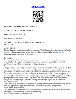 Supply Chain
CHINHOYI UNIVERSITY OF TECHNOLOGY
NAME : TAFADZWA MUDHLIWEVHU
REG NUMBER : C13121173D
PROGRAMME : BSSCM
MODULE : PRINCIPLES OF TRANSPORT MANAGEMENT
LEVEL : 2.1
ASSIGNMENT
Discuss the policy instruments that the government of Zimbabwe applies to intervene in the freight–
transport industry and point out in your view how these measures affect business logistics
management and performance in the country.
Introduction
Transport policy deals with the development of a set of constructs and propositions that are
established to achieve particular objectives relating to social, economic and environmental
development, and ... Show more content on Helpwriting.net ...
Fiscal measures
The government uses fiscal power to reduce or increase the costs of different modes of transport or
services in certain areas or over certain routes by imposing taxation or granting subsidies. The
government also influences the factor costs of transport inputs through import duties, customs and
excise laws. Transport pricing refers to the collection of measures used to alter market prices by
influencing the purchase or use of the vehicle. Typically measures applied to road transport are fuel
pricing and taxation, vehicle licence– registration fees, annual circulation taxes, tolls and road
charges and parking charges. Carbon tax is charged according to engine size in Zimbabwe.
Monetary measures
These are used by governments to influence the quantity of money supply by manipulating interest
rates and applying and applying credit control. It includes direct credit arrangements
Moral appeal and persuasion
This is a weak policy instrument which involves educational messages or rendering advice on the
advantages of not overloading vehicles or not speeding.
Policies relating to strategic commodities
 