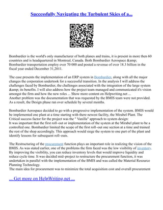 Successfully Navigating the Turbulent Skies of a...
Bombardier is the world's only manufacturer of both planes and trains, it is present in more then 60
countries and is headquartered in Montreal, Canada. Both Bombardier Aerospace &amp;
Bombardier transportation employ over 70 000 and posted a revenue of over 18.3 billion in the
fiscal year ended December 31,2011.
The case presents the implementation of an ERP system in Bombardier, along with all the major
changes the corporation undertook for a successful transition. In the analysis I will address the
challenges faced by Bombardier, the challenges associated with the integration of the large system
&amp; its benefits. I will also address how the project team managed and communicated it's vision
amongst the firm and how the new roles ... Show more content on Helpwriting.net ...
Another problem was the documentation that was requested by the BMIS team were not provided.
As a result, the Design phase ran over schedule by several months.
Bombardier Aerospace decided to go with a progressive implementation of the system. BMIS would
be implemented one plant at a time starting with there newest facility, the Mirabel Plant. The
Critical success factor for the project was the " Vanilla" approach to system design:
It was important that the first roll–out or implementation of the system at the Mirabel plant to be a
controlled one. Bombardier limited the scope of the first roll–out one section at a time and trained
the rest of the shop accordingly. This approach would siege the system to one part of the plant and
identify lessons for subsequent roll–outs.
The Restructuring of the procurement function plays an important role in realizing the vision of the
BMIS. As was stated earlier, one of the problems the firm faced was the low visibility of inventory.
By improving the visibility, you can reduce inventory levels that would improve liquidity and
reduce cycle time. It was decided mid–project to restructure the procurement function, it was
undertaken in parallel with the implementation of the BMIS and was called the Material Resource
Planning Technology.
The main idea for procurement was to minimize the total acquisition cost and overall procurement
... Get more on HelpWriting.net ...
 