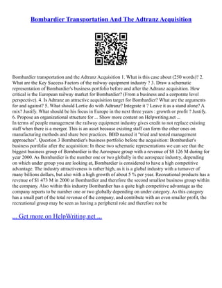 Bombardier Transportation And The Adtranz Acquisition
Bombardier transportation and the Adtranz Acquisition 1. What is this case about (250 words)? 2.
What are the Key Success Factors of the railway equipment industry ? 3. Draw a schematic
representation of Bombardier's business portfolio before and after the Adtranz acquisition. How
critical is the European railway market for Bombardier? (From a business and a corporate level
perspective). 4. Is Adtranz an attractive acquisition target for Bombardier? What are the arguments
for and against? 5. What should Lortie do with Adtranz? Integrate it ? Leave it as a stand alone? A
mix? Justify. What should be his focus in Europe in the next three years : growth or profit ? Justify.
6. Propose an organizational structure for ... Show more content on Helpwriting.net ...
In terms of people management the railway equipment industry gives credit to not replace existing
staff when there is a merger. This is an asset because existing staff can form the other ones on
manufacturing methods and share best practices. BBD named it "tried and tested management
approaches". Question 3 Bombardier's business portfolio before the acquisition: Bombardier's
business portfolio after the acquisition: In these two schematic representations we can see that the
biggest business group of Bombardier is the Aerospace group with a revenue of $8 126 M during for
year 2000. As Bombardier is the number one or two globally in the aerospace industry, depending
on which under group you are looking at, Bombardier is considered to have a high competitive
advantage. The industry attractiveness is rather high, as it is a global industry with a turnover of
many billions dollars, but also with a high growth of about 5 % per year. Recreational products has a
revenue of $1 473 M in 2000 at Bombardier and therefore the second smallest business group within
the company. Also within this industry Bombardier has a quite high competitive advantage as the
company reports to be number one or two globally depending on under category. As this category
has a small part of the total revenue of the company, and contribute with an even smaller profit, the
recreational group may be seen as having a peripheral role and therefore not be
... Get more on HelpWriting.net ...
 
