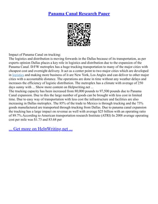 Panama Canal Research Paper
Impact of Panama Canal on trucking:
The logistics and distribution is moving forwards in the Dallas because of its transportation, as per
experts opinion Dallas places a key role in logistics and distribution due to the expansion of the
Panama Canal. D/FW metroplex has a huge trucking transportation to many of the major cities with
cheapest cost and overnight delivery. It act as a center point to two major cities which are developed
in logistics and making more business of it are New York, Los Angles and can deliver to other major
cities with a accountable distance. The operations are done in time without any weather delays and
increases the efficiency of logistic distribution. The metroplex has a climate with average of 250
days sunny with ... Show more content on Helpwriting.net ...
The trucking capacity has been increased from 80,000 pounds to 97,500 pounds due to Panama
Canal expansion. Due to this the large number of goods can be brought with less cost in limited
time. Due to easy way of transportation with less cost the infrastructure and facilities are also
increasing in Dallas metroplex. The 85% of the trade to Mexico is through trucking and the 73%
goods manufactured are transported through trucking from Dallas. Due to panama canal expansion
the trucking has a large impact on revenue as well with average $25 billion with an operating ratio
of 89.7%.According to American transportation research Institute (ATRI) In 2008 average operating
cost per mile was $1.73 and 83.68 per
... Get more on HelpWriting.net ...
 