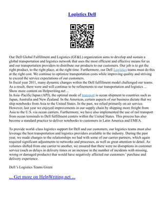 Logistics Dell
Our Dell Global Fulfillment and Logistics (GF&L) organization aims to develop and sustain a
global transportation and logistics network that uses the most efficient and effective means for us
and our transportation providers to distribute our products to our customers. Our job is to get the
right product, to the right place, at the right time. Furthermore, our Dell Logistics teams must do this
at the right cost. We continue to optimize transportation costs while improving quality and striving
to exceed the service expectations of our customers.
In fiscal year 2011, many dynamic changes within the Dell fulfillment model challenged our teams.
As a result, there were and will continue to be refinements to our transportation and logistics ...
Show more content on Helpwriting.net ...
In Asia–Pacific/Japan (APJ), the optimal mode of transport is ocean shipment to countries such as
Japan, Australia and New Zealand. In the Americas, certain aspects of our business dictate that we
ship notebooks from Asia to the United States. In the past, we relied primarily on air service.
However, last year we enjoyed improvements in our supply chain by shipping more freight from
Asia to the U.S. via ocean carriers. Furthermore, we have also implemented the use of rail transport
from ocean terminals to Dell fulfillment centers within the United States. This process has also
become a standard practice to deliver notebooks to customers in Latin America and EMEA.
To provide world–class logistics support for Dell and our customers, our logistics teams must also
leverage the best transportation and logistics providers available in the industry. During the past
year, we made changes to the relationships we had with some of our carrier partners, which again
required significant adjustments to networks and processes, as well as great attention to detail. As
volumes shifted from one carrier to another, we ensured that there were no disruptions in customer
service (such as delays in delivery times or an increase in the number of incidents with missing,
wrong or damaged products) that would have negatively affected our customers ' purchase and
delivery experience.
Dell 's Logistics Teams Green
... Get more on HelpWriting.net ...
 