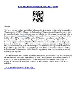 Bombardier Recreational Products (BRP)
Abstract
This paper is going to take a detailed look at Bombardier Recreational Products, also known as BRP.
The examination of BRP will begin with the inception of the company, and the product started it all,
the tracked vehicle for transportation on snow. Its evolution took it from a car–like vehicle to what is
known today as the snowmobile and while it has evolved with modern technology it is the heartbeat
that has helped BRP grow into a global leader. BRP just does not make snowmobiles; they
manufacture a wide range of recreational products to be used all year round. Vehicles that enhance
the human experience across land and sea. As much fun and success as BRP has with the products
they produce, the success of BRP lies in the company's ... Show more content on Helpwriting.net ...
BRP, like many companies, offer replacement parts for all the products they manufacture because
they want to keep people outside enjoying their products. They also make accessories and clothing
to help an owner customize their vehicle to their liking and keep them comfortable while "doo–ing"
it (publications.brp.com).
Today BRP's success is not possible without the management team that has driven the brand forward
since Bombardier left it in his family's hands in 1964. Like Bombardier, the company continues to
be a leader in innovation and technology. The focus of the company's vision to excel with the
mission of excellence has maintained the values of Bombardier in a global presence that would
make him
... Get more on HelpWriting.net ...
 
