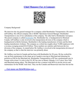 Chief Manager For A Company
Company Background
We interview the site general manager for a company called Bombardier Transportation. His name is
Jeff Gaffney. His official company title is MARC Operations General Manager. Bombardier
Transportation is one of two subsidiaries of the company. The other half is Bombardier Aerospace.
The parent company is called Bombardier Inc. Bombardier Inc. is headquartered in Montreal
Canada. Jeff Gaffney is only involved in the transportation division of the company which is
headquartered in Berlin Germany. Bombardier is the leading manufacturer of trains and the third
leading manufacturer of planes. The company as a whole has roughly about 72,000 employees with
a revenue averaging around $16.8 billion. These numbers are statistics split between the two
divisions of the company. As stated before Mr. Gaffney is involved in the transportation division of
the company so that is what the interview was primarily about.
Mr. Gaffney was born in Canada and has been with Bombardier for 20 years. He has worked his
way up from maintenance in the shops up in Canada to moving to Maryland and obtaining his
position as GM for the Maryland site. Bombardier Transportation or BT has a predominant stay in
Europe with at least 5–6 sites in the US. BT has sites in Miami, Orlando, LA (2 sites), New York
and Maryland among others. The Maryland site has a contract with MTA to run the service and
maintenance for the MARC train lines. They run the Camden and Brunswick train lines but not the
... Get more on HelpWriting.net ...
 