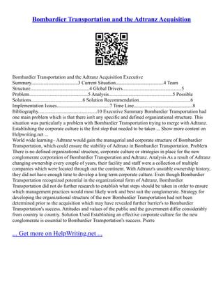 Bombardier Transportation and the Adtranz Acquisition
Bombardier Transportation and the Adtranz Acquisition Executive
Summary......................................3 Current Situation.......................................4 Team
Structure................................................4 Global Drivers................................................5
Problem................................................5 Analysis....................................................5 Possible
Solutions..........................................6 Solution Recommendation..........................................6
Implementation Issues...........................................7 Time Line................................................8
Bibliography................................................10 Executive Summary Bombardier Transportation had
one main problem which is that there isn't any specific and defined organizational structure. This
situation was particularly a problem with Bombardier Transportation trying to merge with Adtranz.
Establishing the corporate culture is the first step that needed to be taken ... Show more content on
Helpwriting.net ...
World wide learning– Adtranz would gain the managerial and corporate structure of Bombardier
Transportation, which could ensure the stability of Adtranz in Bombardier Transportation. Problem
There is no defined organizational structure, corporate culture or strategies in place for the new
conglomerate corporation of Bombardier Transporation and Adtranz. Analysis As a result of Adtranz
changing ownership every couple of years, their facility and staff were a collection of multiple
companies which were located through out the continent. With Adtranz's unstable ownership history,
they did not have enough time to develop a long term corporate culture. Even though Bombardier
Transportation recognized potential in the organizational form of Adtranz, Bombardier
Transportation did not do further research to establish what steps should be taken in order to ensure
which management practices would most likely work and best suit the conglomerate. Strategy for
developing the organizational structure of the new Bombardier Transportation had not been
determined prior to the acquisition which may have revealed further barrier's to Bombardier
Transportation's success. Attitudes and values of the public and the government differ considerably
from country to country. Solution Used Establishing an effective corporate culture for the new
conglomerate is essential to Bombardier Transportation's success. Pierre
... Get more on HelpWriting.net ...
 