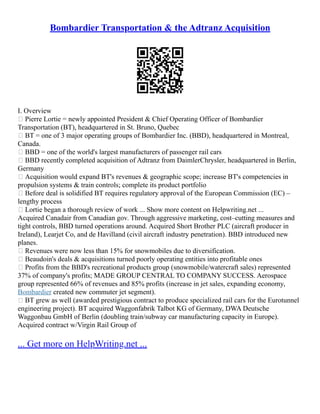 Bombardier Transportation & the Adtranz Acquisition
I. Overview
 Pierre Lortie = newly appointed President & Chief Operating Officer of Bombardier
Transportation (BT), headquartered in St. Bruno, Quebec
 BT = one of 3 major operating groups of Bombardier Inc. (BBD), headquartered in Montreal,
Canada.
 BBD = one of the world's largest manufacturers of passenger rail cars
 BBD recently completed acquisition of Adtranz from DaimlerChrysler, headquartered in Berlin,
Germany
 Acquisition would expand BT's revenues & geographic scope; increase BT's competencies in
propulsion systems & train controls; complete its product portfolio
 Before deal is solidified BT requires regulatory approval of the European Commission (EC) –
lengthy process
 Lortie began a thorough review of work ... Show more content on Helpwriting.net ...
Acquired Canadair from Canadian gov. Through aggressive marketing, cost–cutting measures and
tight controls, BBD turned operations around. Acquired Short Brother PLC (aircraft producer in
Ireland), Learjet Co, and de Havilland (civil aircraft industry penetration). BBD introduced new
planes.
 Revenues were now less than 15% for snowmobiles due to diversification.
 Beaudoin's deals & acquisitions turned poorly operating entities into profitable ones
 Profits from the BBD's recreational products group (snowmobile/watercraft sales) represented
37% of company's profits; MADE GROUP CENTRAL TO COMPANY SUCCESS. Aerospace
group represented 66% of revenues and 85% profits (increase in jet sales, expanding economy,
Bombardier created new commuter jet segment).
 BT grew as well (awarded prestigious contract to produce specialized rail cars for the Eurotunnel
engineering project). BT acquired Waggonfabrik Talbot KG of Germany, DWA Deutsche
Waggonbau GmbH of Berlin (doubling train/subway car manufacturing capacity in Europe).
Acquired contract w/Virgin Rail Group of
... Get more on HelpWriting.net ...
 