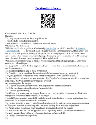 Bombardier Adtranz
Case BOMBARDIER /ADTRANZ
Question 1
Two very important reasons for an acquisition are:
1 Possibility to expand internationally;
2 The potential to transform a company and to enrich a firm.
What is the Why Rationale?
With the cross border acquisition of Adtranz by Bombardier Inc. (BBD) it enabled Bombardier
Transportation (BT) – a division of BBD – to enter the local European markets, obtain know–how
and access to European engineering concepts needed in emerging markets like Asia and South
America and other markets or influential groups demanding European equipment and technology.
Apart from this, it would clearly strengthen BT¡¦s global reach.
With this acquisition it wanted to balance revenue streams in the different groups ... Show more
content on Helpwriting.net ...
„« Big growth potential due to acceptance of European standard as international standard in Asia
and South America
„« Big upside potential due to more privatisation
„« Direct increase in cash flow due to nature of the business (advance payments etc.)
„« Quick gains due to better and more streamlined control (>20% decrease in cost)
„« Interesting acquisition price: due to the fact that DaimlerChrysler needed to quickly unload non
core assets, BBD was able to acquire against low cost
Arguments against the merger
„« Different organisational structures: both organisations were incomparable
„« Difference in reporting allocation of responsibilities
„« Different growth strategy
„« Adtranz is as a company not in poor shape, as previously acquired companies, so this is not a
comparable scenario as BBD was used to in the past
„« As BT becomes rather large, BBD might be at risk as the business is contra–cyclical and thus
vulnerable for external uncontrollable influences
„« Limited potential in synergy as individual requirements by nationals make standardisation very
difficult; this however is something BBD has been looking for in previous acquisitions
„« Protectionism by national governments can limit accessibility of the markets
„« Risk that the deal will not be approved by EC regulating bodies (government interference)
„« Major cross cultural differences (no organisational and cultural fit)
„« Limited scope of clear objectives
„«
 