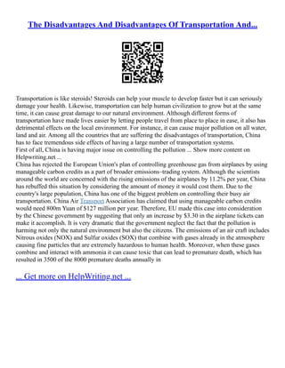 The Disadvantages And Disadvantages Of Transportation And...
Transportation is like steroids! Steroids can help your muscle to develop faster but it can seriously
damage your health. Likewise, transportation can help human civilization to grow but at the same
time, it can cause great damage to our natural environment. Although different forms of
transportation have made lives easier by letting people travel from place to place in ease, it also has
detrimental effects on the local environment. For instance, it can cause major pollution on all water,
land and air. Among all the countries that are suffering the disadvantages of transportation, China
has to face tremendous side effects of having a large number of transportation systems.
First of all, China is having major issue on controlling the pollution ... Show more content on
Helpwriting.net ...
China has rejected the European Union's plan of controlling greenhouse gas from airplanes by using
manageable carbon credits as a part of broader emissions–trading system. Although the scientists
around the world are concerned with the rising emissions of the airplanes by 11.2% per year, China
has rebuffed this situation by considering the amount of money it would cost them. Due to the
country's large population, China has one of the biggest problem on controlling their busy air
transportation. China Air Transport Association has claimed that using manageable carbon credits
would need 800m Yuan of $127 million per year. Therefore, EU made this case into consideration
by the Chinese government by suggesting that only an increase by $3.30 in the airplane tickets can
make it accomplish. It is very dramatic that the government neglect the fact that the pollution is
harming not only the natural environment but also the citizens. The emissions of an air craft includes
Nitrous oxides (NOX) and Sulfur oxides (SOX) that combine with gases already in the atmosphere
causing fine particles that are extremely hazardous to human health. Moreover, when these gases
combine and interact with ammonia it can cause toxic that can lead to premature death, which has
resulted in 3500 of the 8000 premature deaths annually in
... Get more on HelpWriting.net ...
 