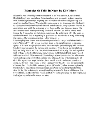 Examples Of Faith In Night By Elie Wiesel
Doubt is a pain too lonely to know that faith is his twin brother. Khalil Gibran
Doubt is lonely and painful and faith gives hope and prosperity to keep on going
even in the roughest times. Night by Elie Wiesel in this novel Elie grows up in a
small town called Sighet. When the Germans come to his house and take his family
to a concentration camp where his mother and sister died. They continue to work at
camps for a year until the resistance saves them and he was free once again. Elie
and the other Jews were questioning their faith on how God would let the Nazis
torture the Jews and do not help them in anyway. To understand why Elie starts to
question his faith Elie is beginning to question God because he is being tortured by
the Nazis.... Show more content on Helpwriting.net ...
Elie is saying how simple man are to comprehend God s ways but Where is God s
mercy? (Wiesel 77) why would God just listen to his people scream in pain and
agony. Was there no sympathy for the Jews or maybe god was angry with the Jews
but, for whatever reason the burning and gassing of Jews should have made him
help but sadly he did not. For this particular reason alone is why Elie no longer had
faith or hope in his God for every man, woman, child that died God merely stood
aside and watched. This was why Elie no longer would pray to the God who would
watch as his people needed him in their time of need. Some of the men spoke of
God: His mysterious ways, the sins of the Jewish people, and the redemption to
come. As for me, I had ceased to pray. I concurred with Job! I was not denying His
existence, but I doubted His absolute justice. (Wiesel 45) other Jews thought only
that they have caused sins to make it seem as is God is punishing them for their
sins. As for Elie he knew the Jews did nothing so sinestful that would bestow this
beyond them, and Elie for that reason did believe in his existence but denied praying
for his justice and why he would not save
 