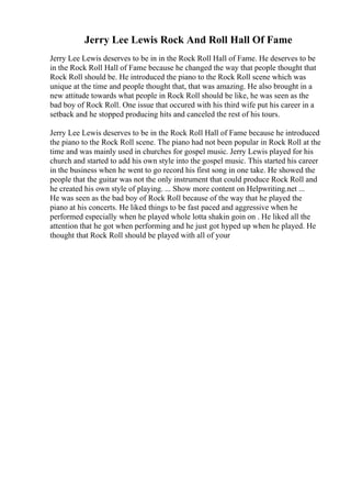 Jerry Lee Lewis Rock And Roll Hall Of Fame
Jerry Lee Lewis deserves to be in in the Rock Roll Hall of Fame. He deserves to be
in the Rock Roll Hall of Fame because he changed the way that people thought that
Rock Roll should be. He introduced the piano to the Rock Roll scene which was
unique at the time and people thought that, that was amazing. He also brought in a
new attitude towards what people in Rock Roll should be like, he was seen as the
bad boy of Rock Roll. One issue that occured with his third wife put his career in a
setback and he stopped producing hits and canceled the rest of his tours.
Jerry Lee Lewis deserves to be in the Rock Roll Hall of Fame because he introduced
the piano to the Rock Roll scene. The piano had not been popular in Rock Roll at the
time and was mainly used in churches for gospel music. Jerry Lewis played for his
church and started to add his own style into the gospel music. This started his career
in the business when he went to go record his first song in one take. He showed the
people that the guitar was not the only instrument that could produce Rock Roll and
he created his own style of playing. ... Show more content on Helpwriting.net ...
He was seen as the bad boy of Rock Roll because of the way that he played the
piano at his concerts. He liked things to be fast paced and aggressive when he
performed especially when he played whole lotta shakin goin on . He liked all the
attention that he got when performing and he just got hyped up when he played. He
thought that Rock Roll should be played with all of your
 