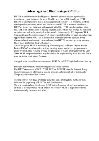 Advantages And Disadvantages Of Https
HTTPS is an abbreviation for Hypertext Transfer protocol secure, a protocol to
transfer encrypted data over the web. Tim Berners Lee in 200 developed HTTP,
HTTPS is an extension to this as a measurement of security. It is primarily used for
making online payments, email and sensitive data.HTTPS is a secure solution to
HTTP as it encrypts Data sent and received with SSL HTTP transfers data as plain
text. SSL is an abbreviation of Secure Socket Layers, which was created by Netscape
as an internet and webs security level to transfer data securely. SSL is part of TLS
Transport Layer Securityprotocol. TLS ensures confidentiality between an end device,
applications and the web. TLS is essential in client servermodel because it only
allows authenticated users to view and send data.HTTPS uses this security measure...
Show more content on Helpwriting.net ...
An advantage of REST is its simplicity when compared to Simple Object Access
Protocol SOAP, which requires writing or using a provided server program and a
client program. Roy Fielding created the principles of REST architecture in the year
2000. REST has proved to be a popular choice for implementing Web Services this is
used by online retail giants Amazon.
An application or architecture considered REST ful or REST style is characterized by:
State and Functionality division categorically across resource
Use HTTP commands of GET, POST, PUT, or DELETE over the Internet. Every
resource is uniquely addressable using a uniform and minimal set of commands.
The protocol is often client/server.
The majority of web page are made using this same architectural method which
indicates the popularity of REST in web development.
There are various benefits of using REST in the designing of web applications one
of these is the importance REST applies on security. REST is popular due to the
various security measures and other
 
